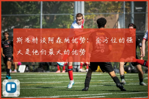 斯洛特谈阿森纳优势：全方位的强大是他们最大的优势
