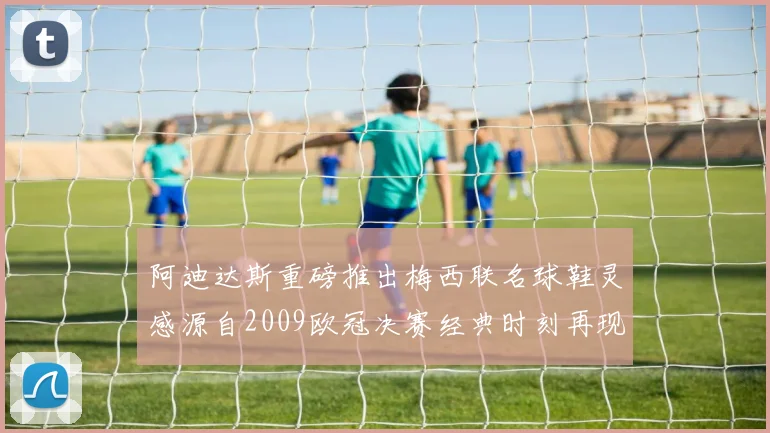 阿迪达斯重磅推出梅西联名球鞋灵感源自2009欧冠决赛经典时刻再现