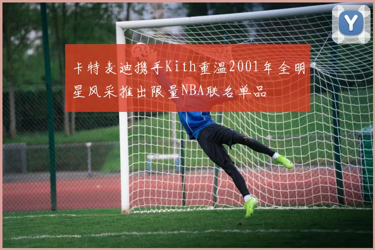 卡特麦迪携手Kith重温2001年全明星风采推出限量NBA联名单品