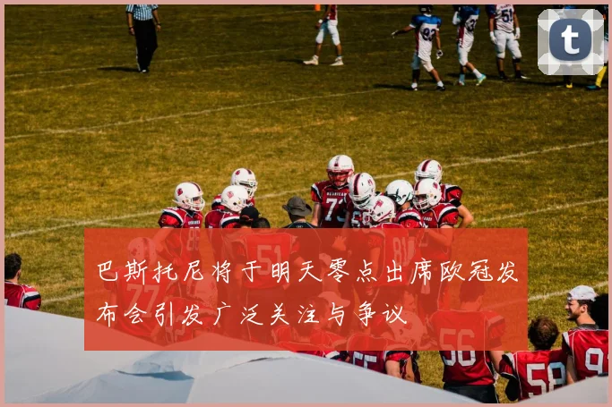 巴斯托尼将于明天零点出席欧冠发布会引发广泛关注与争议