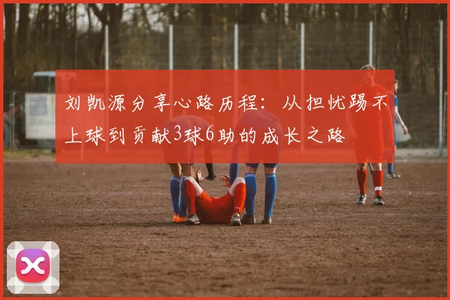 刘凯源分享心路历程：从担忧踢不上球到贡献3球6助的成长之路