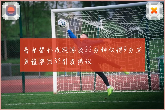 普尔替补表现惨淡22分钟仅得9分正负值惨烈35引发热议