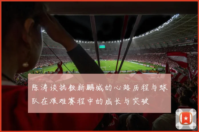 陈涛谈执教新鹏城的心路历程与球队在艰难赛程中的成长与突破