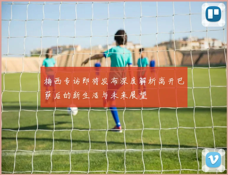 梅西专访即将发布深度解析离开巴萨后的新生活与未来展望