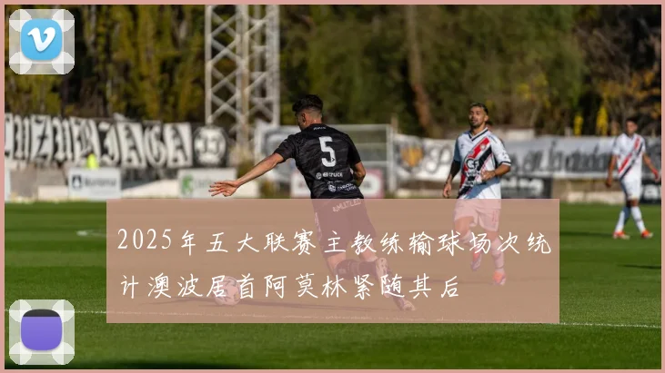 2025年五大联赛主教练输球场次统计澳波居首阿莫林紧随其后