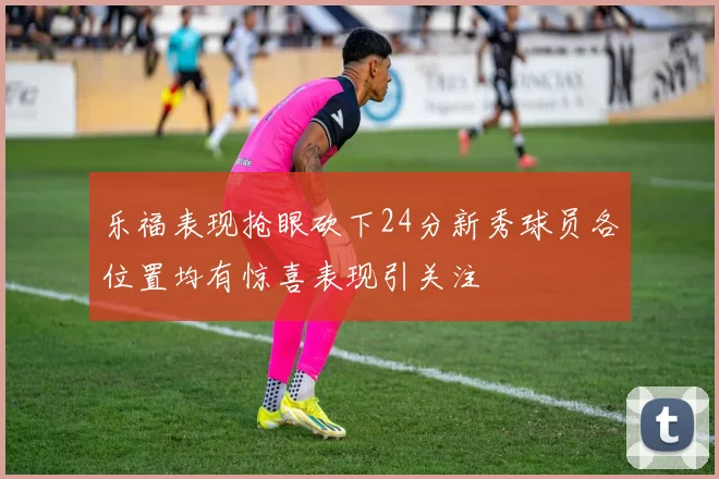 乐福表现抢眼砍下24分新秀球员各位置均有惊喜表现引关注