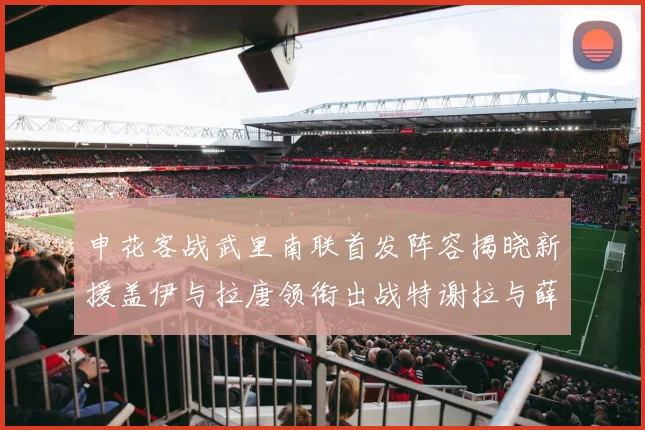 申花客战武里南联首发阵容揭晓新援盖伊与拉唐领衔出战特谢拉与薛庆浩同场竞技