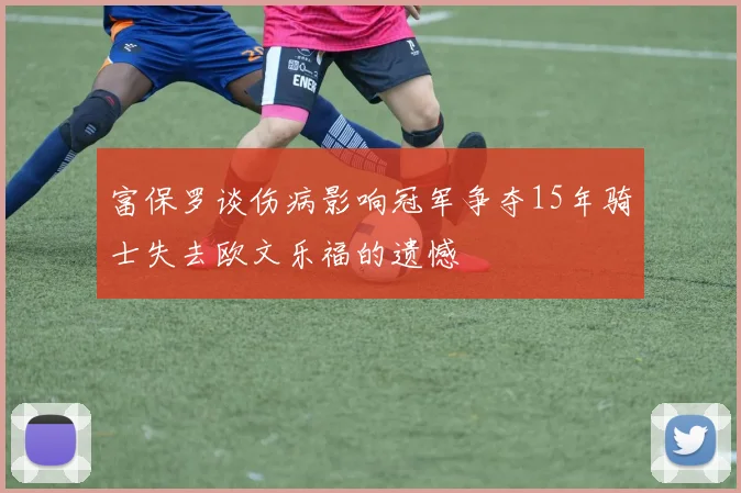 富保罗谈伤病影响冠军争夺15年骑士失去欧文乐福的遗憾