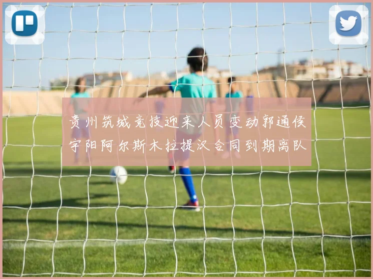 贵州筑城竞技迎来人员变动郭通侯宇阳阿尔斯木拉提汉合同到期离队