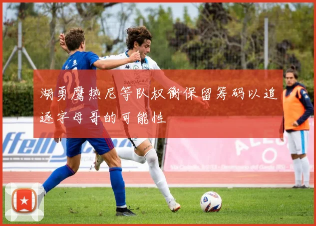 湖勇鹰热尼等队权衡保留筹码以追逐字母哥的可能性