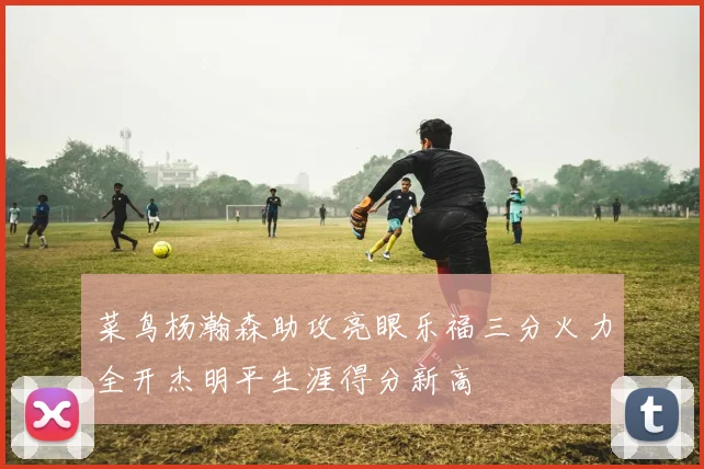 菜鸟杨瀚森助攻亮眼乐福三分火力全开杰明平生涯得分新高