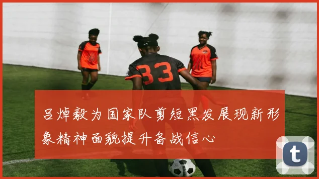 吕焯毅为国家队剪短黑发展现新形象精神面貌提升备战信心