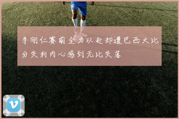 李刚仁赛前全力以赴却遭巴西大比分失利内心感到无比失落