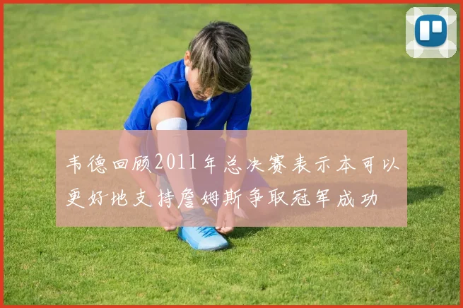 韦德回顾2011年总决赛表示本可以更好地支持詹姆斯争取冠军成功