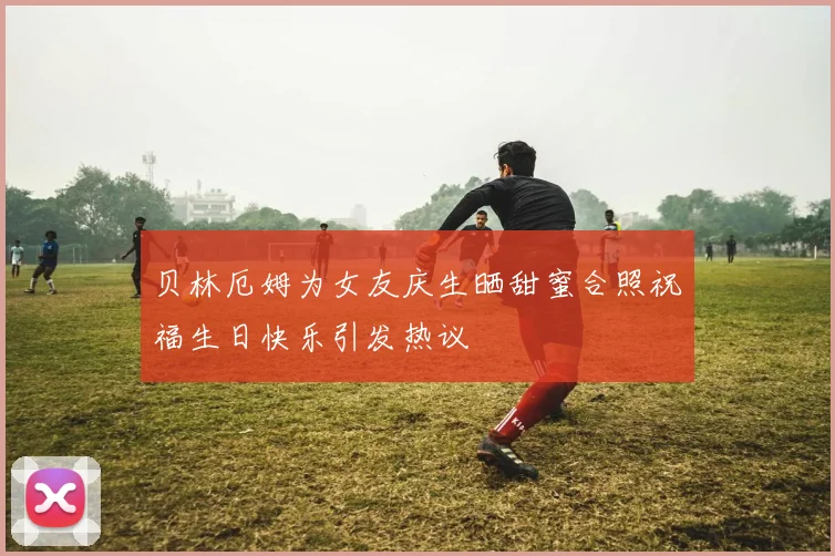 贝林厄姆为女友庆生晒甜蜜合照祝福生日快乐引发热议