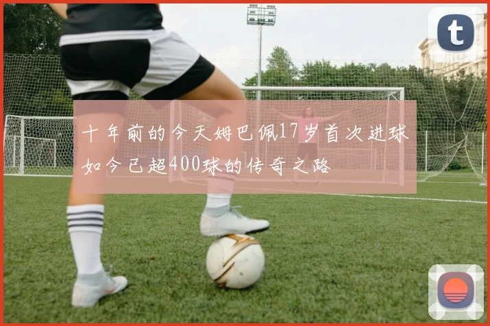 十年前的今天姆巴佩17岁首次进球如今已超400球的传奇之路