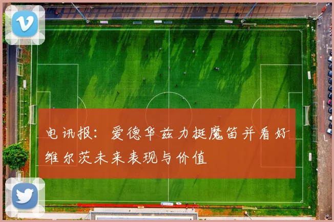 电讯报：爱德华兹力挺魔笛并看好维尔茨未来表现与价值