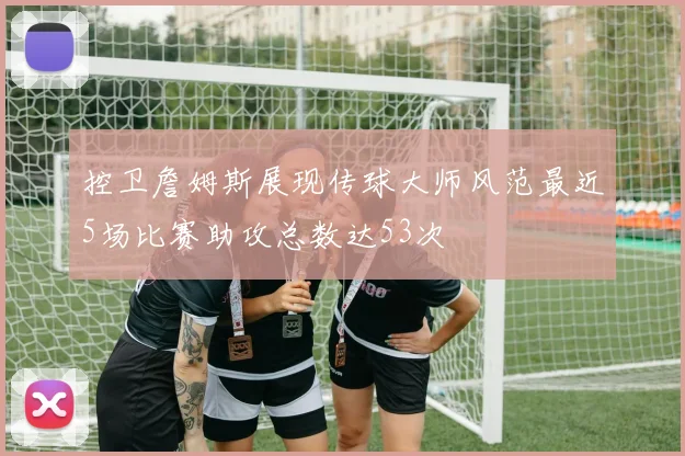 控卫詹姆斯展现传球大师风范最近5场比赛助攻总数达53次