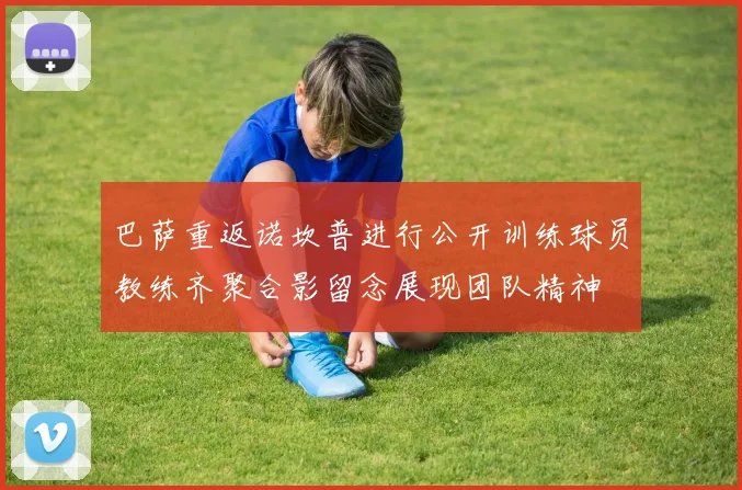 巴萨重返诺坎普进行公开训练球员教练齐聚合影留念展现团队精神
