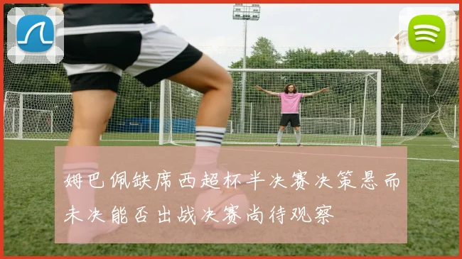 姆巴佩缺席西超杯半决赛决策悬而未决能否出战决赛尚待观察