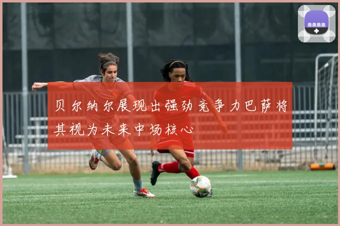 贝尔纳尔展现出强劲竞争力巴萨将其视为未来中场核心