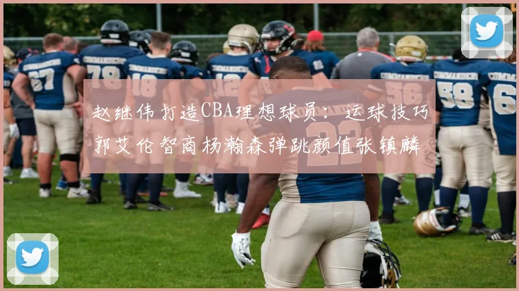 赵继伟打造CBA理想球员：运球技巧郭艾伦智商杨瀚森弹跳颜值张镇麟完美结合