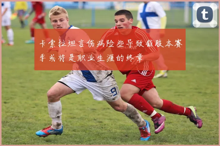 卡索拉坦言伤病险些导致截肢本赛季或将是职业生涯的终章