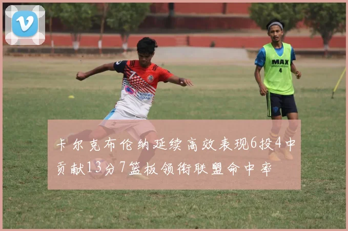 卡尔克布伦纳延续高效表现6投4中贡献13分7篮板领衔联盟命中率