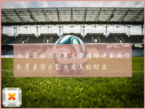 北京国安主场赛后邀请球迷家庭与队员亲密合影共度美好时光