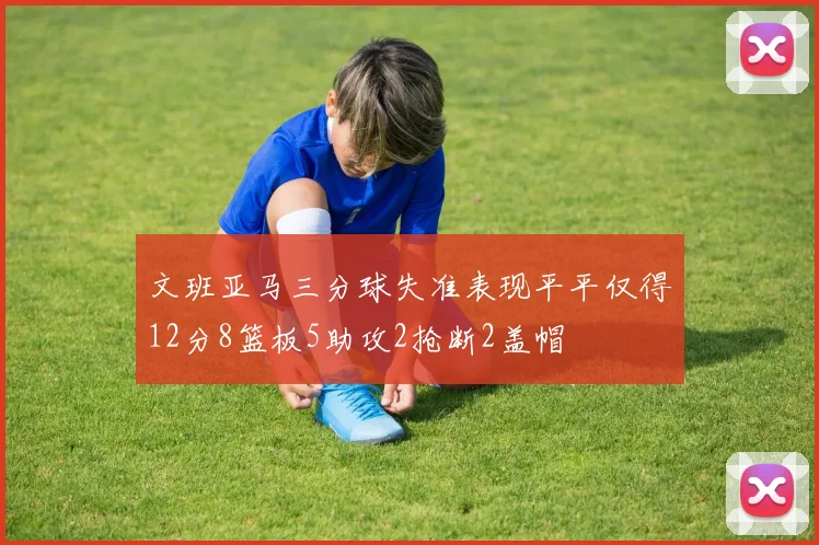 文班亚马三分球失准表现平平仅得12分8篮板5助攻2抢断2盖帽