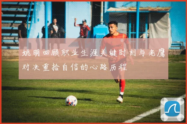姚明回顾职业生涯关键时刻与老鹰对决重拾自信的心路历程