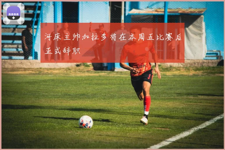 河床主帅加拉多将在本周五比赛后正式辞职