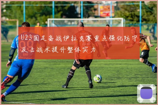 U23国足备战伊拉克赛重点强化防守反击战术提升整体实力