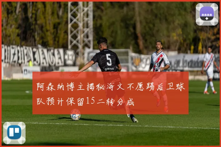 阿森纳博主揭秘海文不愿踢后卫球队预计保留15二转分成