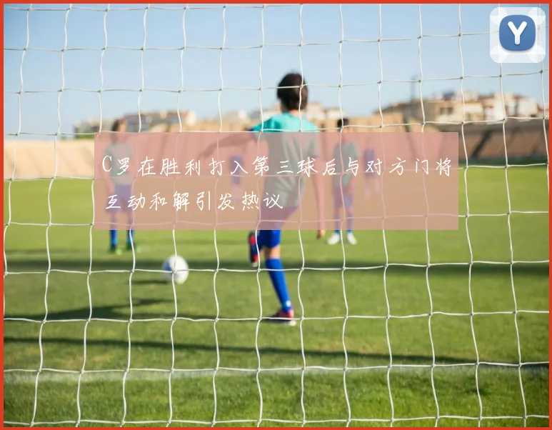 C罗在胜利打入第三球后与对方门将互动和解引发热议