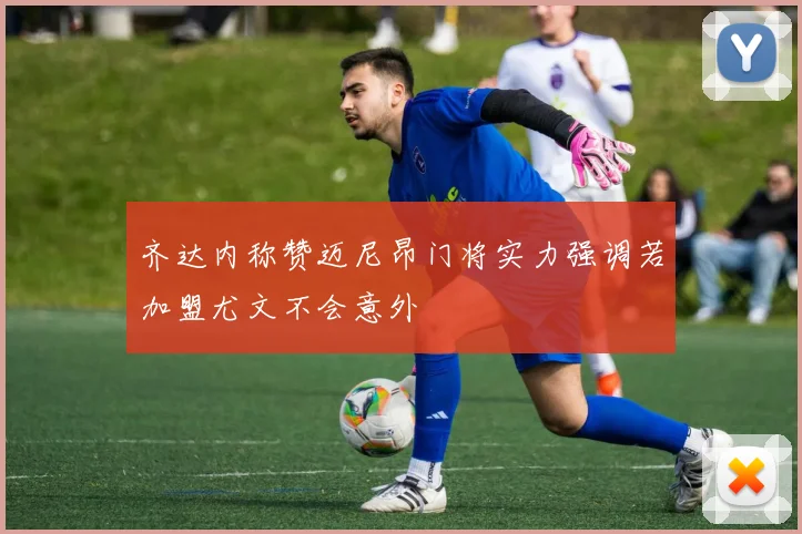 齐达内称赞迈尼昂门将实力强调若加盟尤文不会意外