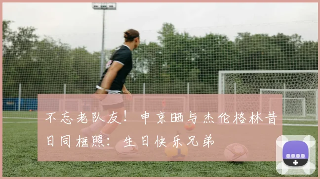 不忘老队友！申京晒与杰伦格林昔日同框照：生日快乐兄弟