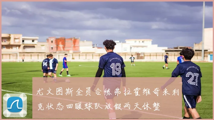 尤文图斯全员合练弗拉霍维奇米利克状态回暖球队放假两天休整